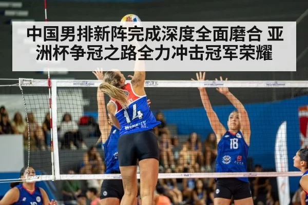 中国男排新阵完成深度全面磨合 亚洲杯争冠之路全力冲击冠军荣耀