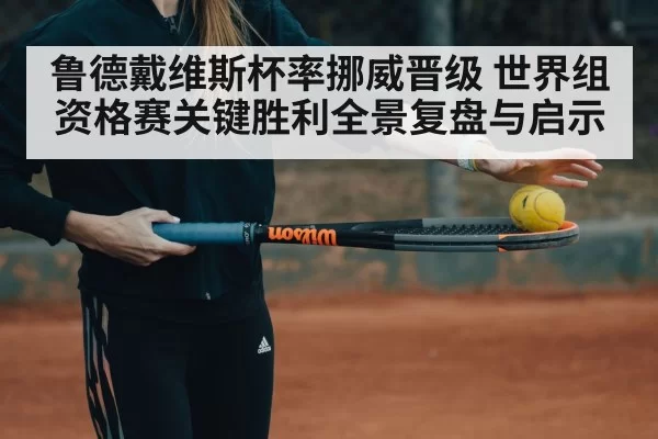 鲁德戴维斯杯率挪威晋级 世界组资格赛关键胜利全景复盘与启示